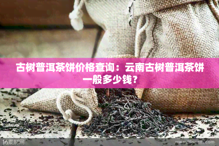 古树普洱茶饼价格查询：云南古树普洱茶饼一般多少钱？