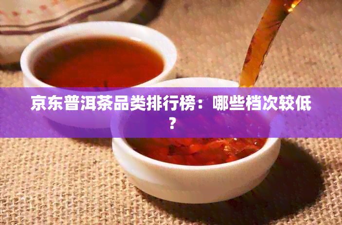 京东普洱茶品类排行榜：哪些档次较低？