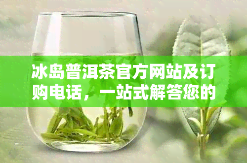 冰岛普洱茶官方网站及订购电话，一站式解答您的所有疑问和需求