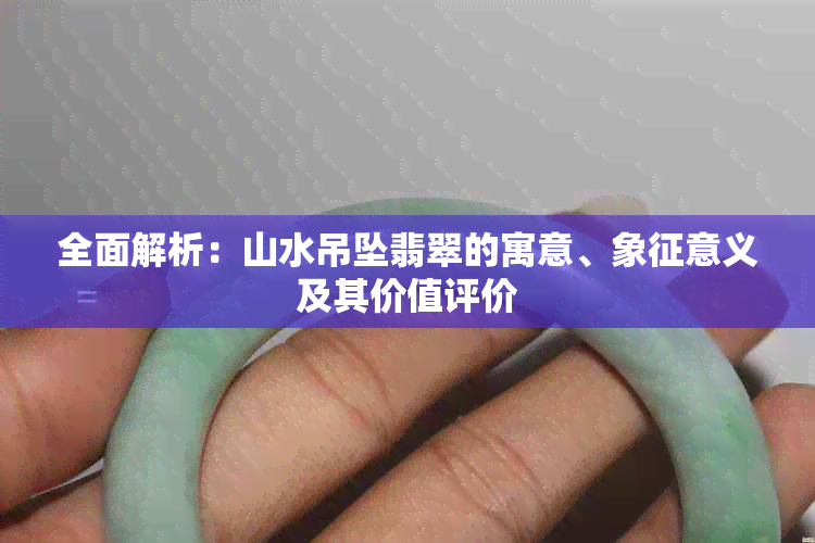 全面解析：山水吊坠翡翠的寓意、象征意义及其价值评价