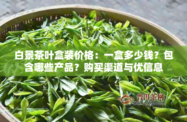 白景茶叶盒装价格：一盒多少钱？包含哪些产品？购买渠道与优信息