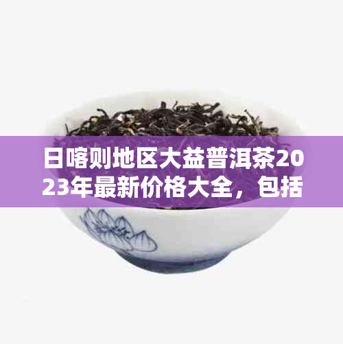 日喀则地区大益普洱茶2023年最新价格大全，包括京东及其他购物平台