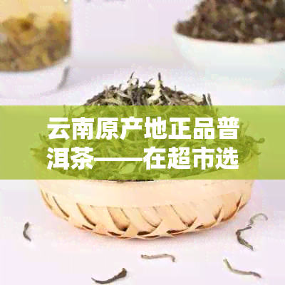 云南原产地正品普洱茶——在超市选购优质生茶的实用指南