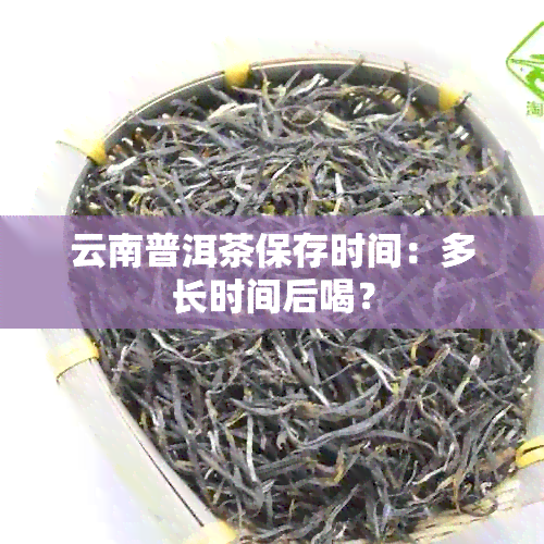 云南普洱茶保存时间：多长时间后喝？