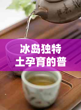 冰岛独特土孕育的普洱茶荣获金奖：一款令人惊艳的茶王生茶