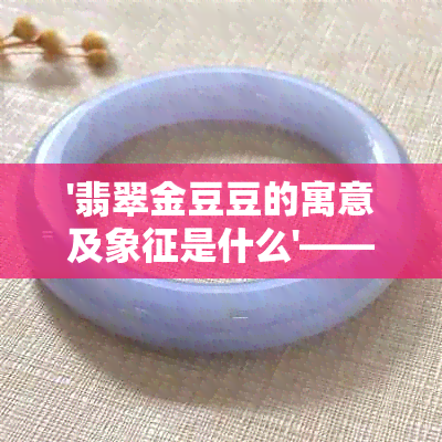 '翡翠金豆豆的寓意及象征是什么'——探究翡翠金豆豆的文化含义