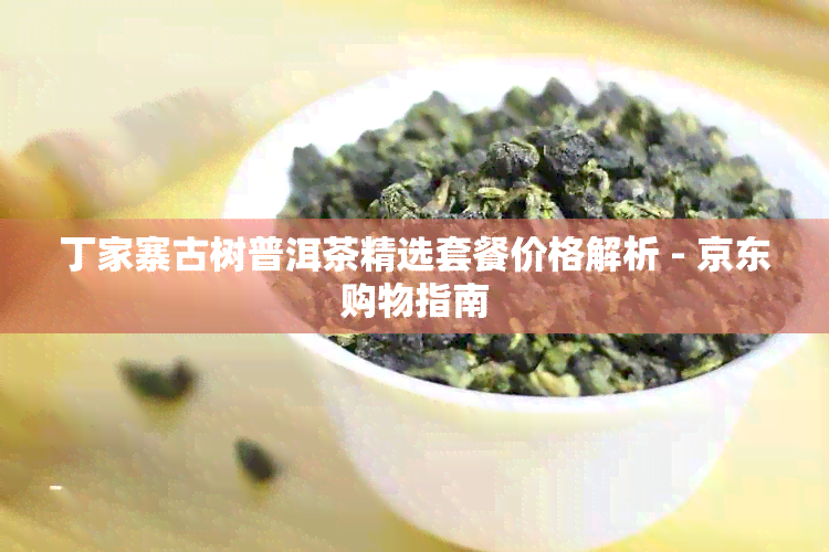 丁家寨古树普洱茶精选套餐价格解析 - 京东购物指南