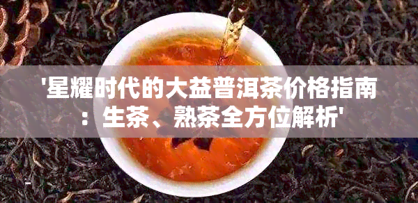 '星耀时代的大益普洱茶价格指南：生茶、熟茶全方位解析'