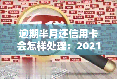 逾期半月还信用卡会怎样处理：2021年逾期后的影响与解决方法