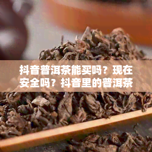 抖音普洱茶能买吗？现在安全吗？抖音里的普洱茶价格便宜，但是否靠谱？