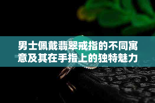 男士佩戴翡翠戒指的不同寓意及其在手指上的独特魅力