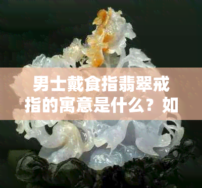 男士戴食指翡翠戒指的寓意是什么？如何选择合适的翡翠戒指？