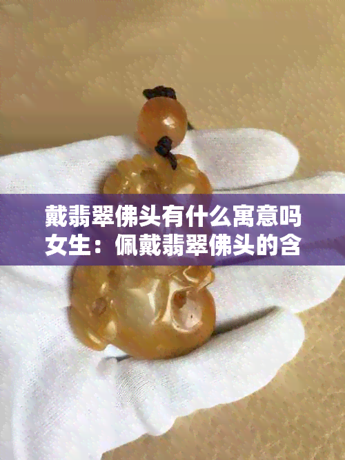 戴翡翠佛头有什么寓意吗女生：佩戴翡翠佛头的含义与女性佩戴讲究