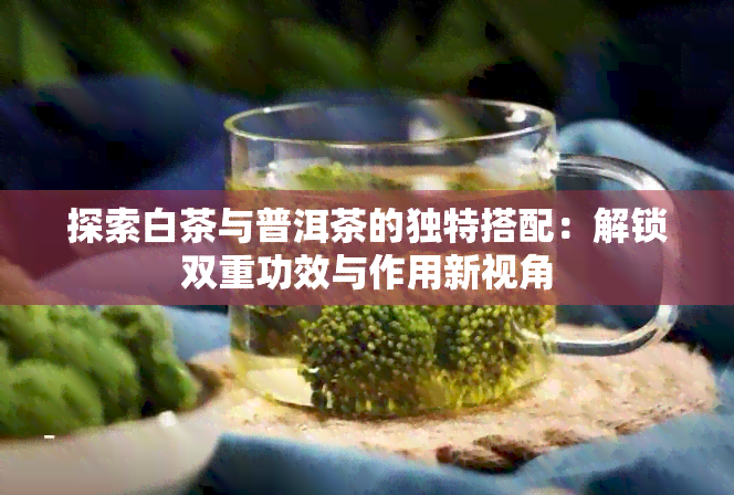 探索白茶与普洱茶的独特搭配：解锁双重功效与作用新视角