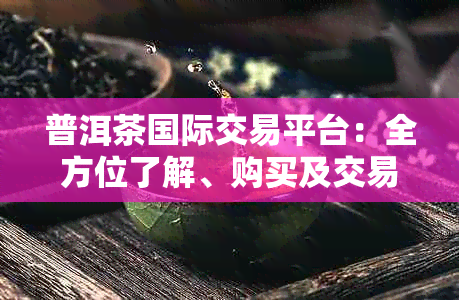 普洱茶国际交易平台：全方位了解、购买及交易优质普洱茶的相关问题