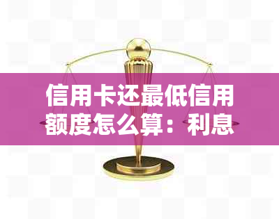 信用卡还更低信用额度怎么算：利息、还款额及后果详解