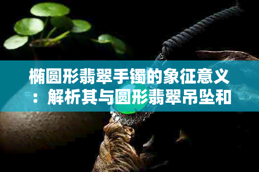 椭圆形翡翠手镯的象征意义：解析其与圆形翡翠吊坠和圆形翡翠手镯的区别