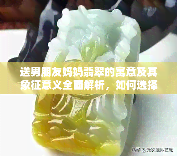 送男朋友妈妈翡翠的寓意及其象征意义全面解析，如何选择合适的礼物