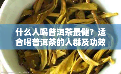 什么人喝普洱茶最健？适合喝普洱茶的人群及功效