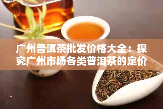 广州普洱茶批发价格大全：探究广州市场各类普洱茶的定价及优信息