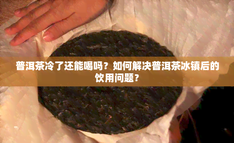 普洱茶冷了还能喝吗？如何解决普洱茶冰镇后的饮用问题？