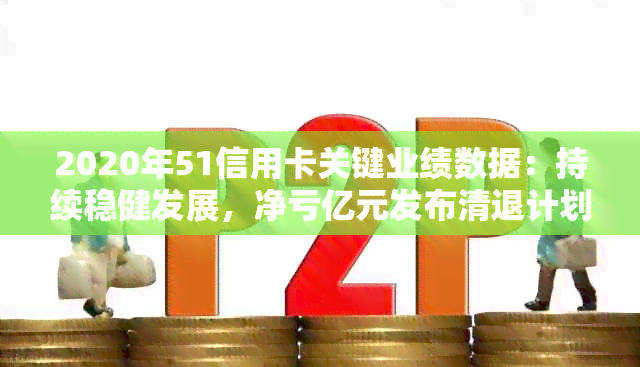 2020年51信用卡关键业绩数据：持续稳健发展，净亏亿元发布清退计划