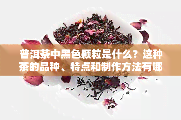 普洱茶中黑色颗粒是什么？这种茶的品种、特点和制作方法有哪些？