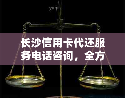 长沙信用卡代还服务电话咨询，全方位解决还款问题与疑问