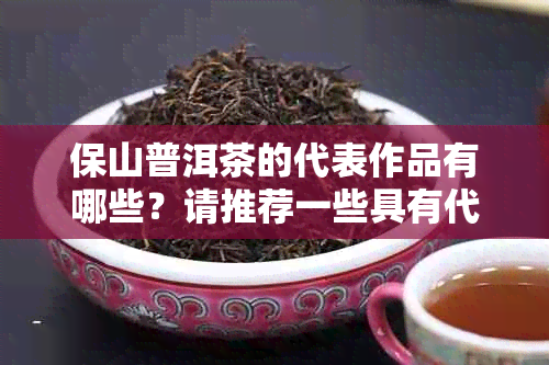 保山普洱茶的代表作品有哪些？请推荐一些具有代表性的保山普洱茶品种。