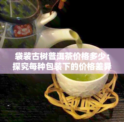 袋装古树普洱茶价格多少：探究每种包装下的价格差异