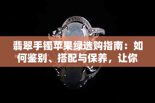 翡翠手镯苹果绿选购指南：如何鉴别、搭配与保养，让你成为翡翠专家！