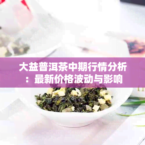 大益普洱茶中期行情分析：最新价格波动与影响