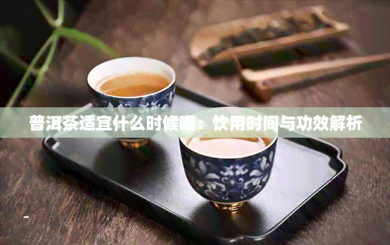 普洱茶适宜什么时候喝：饮用时间与功效解析