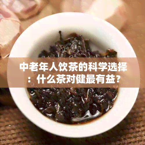 中老年人饮茶的科学选择：什么茶对健最有益？