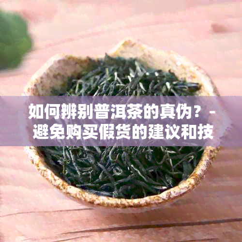 如何辨别普洱茶的真伪？- 避免购买假货的建议和技巧