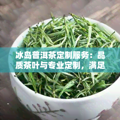 冰岛普洱茶定制服务：品质茶叶与专业定制，满足您的个性化饮茶需求