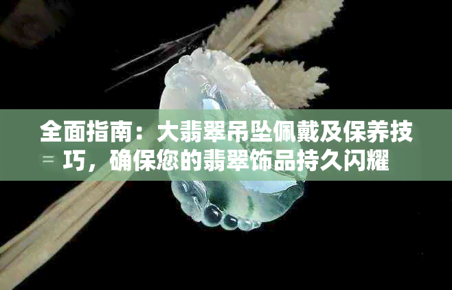 全面指南：大翡翠吊坠佩戴及保养技巧，确保您的翡翠饰品持久闪耀