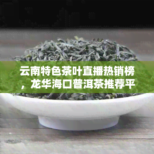 云南特色茶叶直播热销榜，龙华海口普洱茶推荐平台