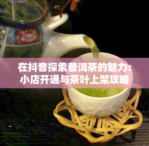 在抖音探索普洱茶的魅力：小店开通与茶叶上架攻略