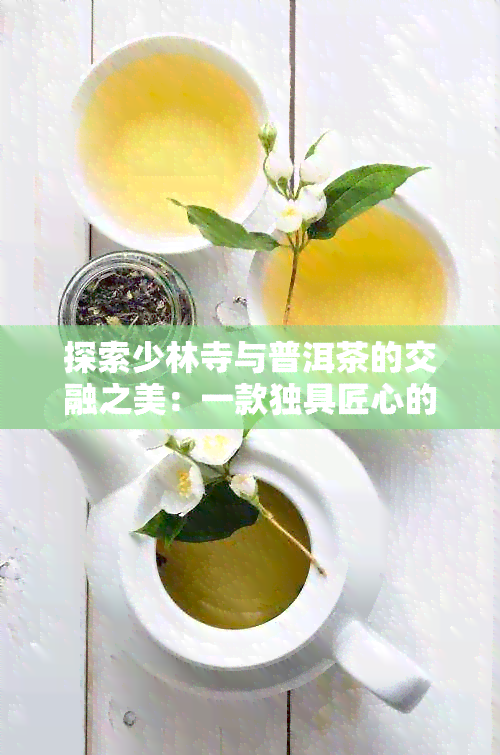 探索少林寺与普洱茶的交融之美：一款独具匠心的茶叶介绍