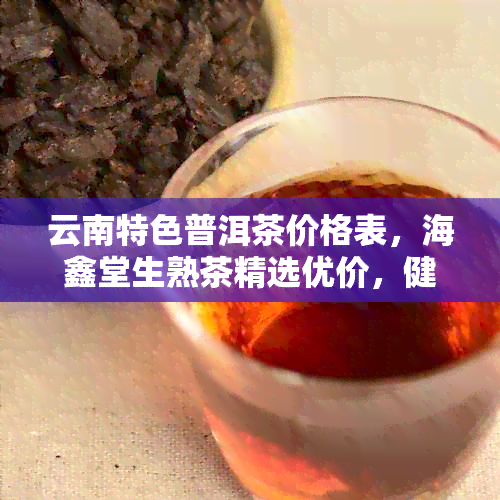 云南特色普洱茶价格表，海鑫堂生熟茶精选优价，健品质尽在掌握