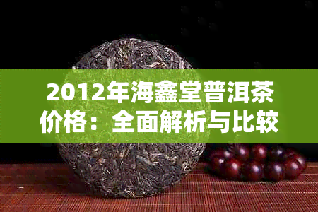 2012年海鑫堂普洱茶价格：全面解析与比较，了解市场行情与品鉴技巧