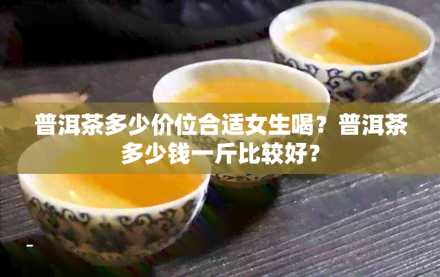 普洱茶多少价位合适女生喝？普洱茶多少钱一斤比较好？