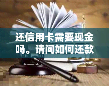 还信用卡需要现金吗。请问如何还款？还款时需要卡片吗？