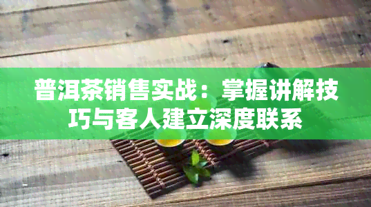 普洱茶销售实战：掌握讲解技巧与客人建立深度联系