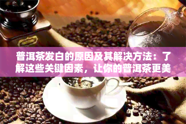 普洱茶发白的原因及其解决方法：了解这些关键因素，让你的普洱茶更美味