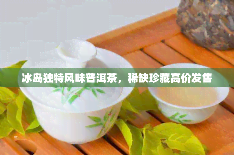 冰岛独特风味普洱茶，稀缺珍藏高价发售