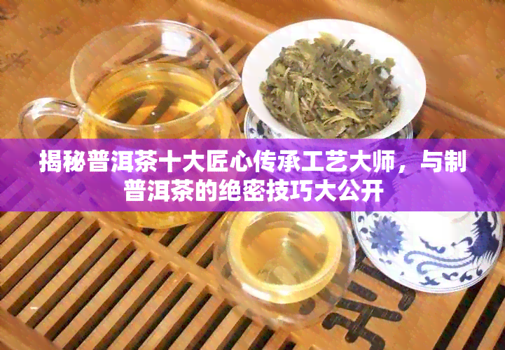 揭秘普洱茶十大匠心传承工艺大师，与制普洱茶的绝密技巧大公开