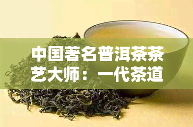 中国著名普洱茶茶艺大师：一代茶道传承人的精艺术