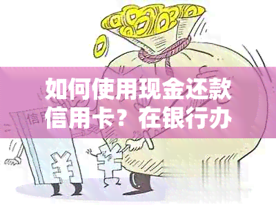 如何使用现金还款信用卡？在银行办理还款的全流程及注意事项